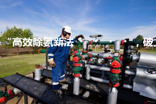 “高效除氨新法，破解氨氮廢水超標難題”